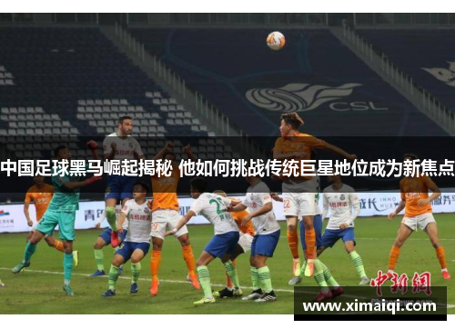 中国足球黑马崛起揭秘 他如何挑战传统巨星地位成为新焦点