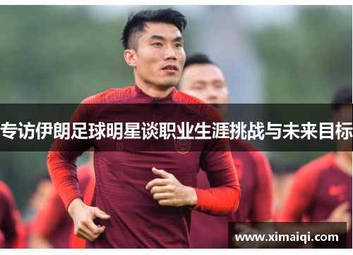 专访伊朗足球明星谈职业生涯挑战与未来目标