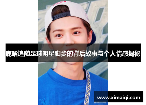 鹿晗追随足球明星脚步的背后故事与个人情感揭秘