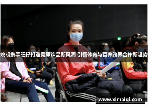 姚明携手旺仔打造健康饮品新风潮 引领体育与营养跨界合作新趋势