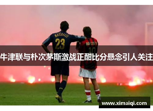牛津联与朴次茅斯激战正酣比分悬念引人关注